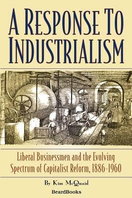 A Response to Industrialism: Liberal Businessmen and the Evolving Spectrum of Capitalist Reform: Liberal Businessmen and the Evolving Spectrum of Capitalist Reform 1886-1960
