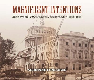 Magnificent Intentions: John Wood, First Federal Photographer (1856 - 1863) - Adrienne Lundgren - cover