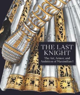 The Last Knight: The Art, Armor, and Ambition of Maximilian I - Pierre Terjanian - cover