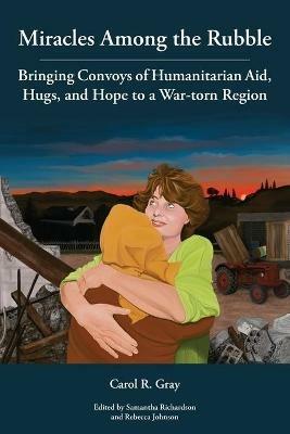 Miracles Among the Rubble: Bringing Convoys of Humanitarian Aid, Hugs, and Hope to a War-torn Region - Carol R Gray - cover