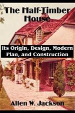 The Half-Timber House: Its Origin, Design, Modern Plan, and Construction