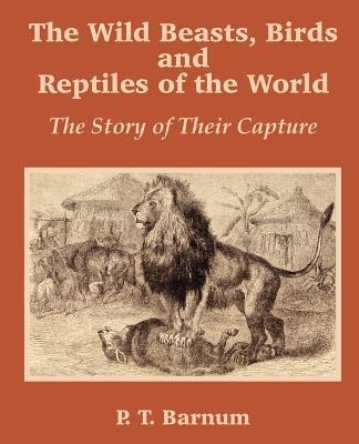 The Wild Beasts, Birds and Reptiles of the World: The Story of Their Capture - P T Barnum - cover