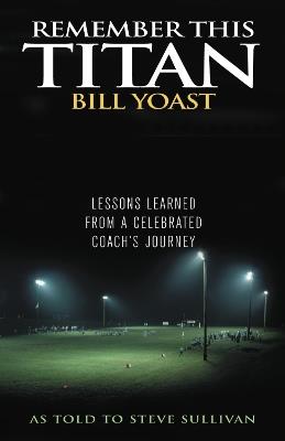 Remember This Titan: The Bill Yoast Story: Lessons Learned from a Celebrated Coach's Journey As Told to Steve Sullivan - Steve Sullivan - cover