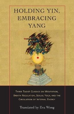 Holding Yin, Embracing Yang: Three Taoist Classics on Meditation, Breath Regulation, Sexual Yoga, and the Circulation of Internal Energy - Eva Wong - cover