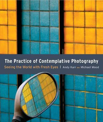 The Practice of Contemplative Photography: Seeing the World with Fresh Eyes - Andy Karr,Michael Wood - cover