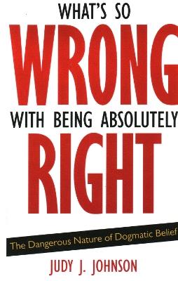 What's So Wrong with Being Absolutely Right: The Dangerous Nature of Dogmatic Belief - Judy J. Johnson - cover