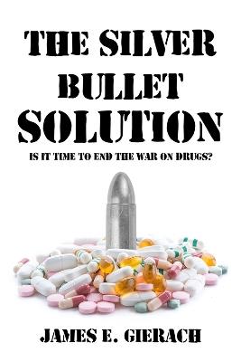 The Silver Bullet Solution: Is it time to end the World War on Drugs? - James E. Gierach - cover