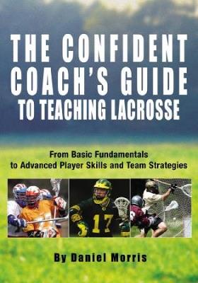 Confident Coach's Guide to Teaching Lacrosse: From Basic Fundamentals To Advanced Player Skills And Team Strategies - Daniel Morris - cover