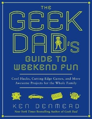The Geek Dad's Guide to Weekend Fun: Cool Hacks, Cutting-Edge Games, and More Awesome Projects for the Whole Family - Ken Denmead - cover