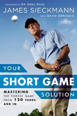 Your Short Game Solution: Mastering the Finesse Game from 120 Yards and In - James Sieckmann,David DeNunzio,Greg Rose - cover