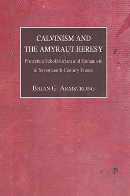 Calvinism and the Amyraut Heresy: Protestant Scholasticism and Humanism in Seventeenth-Century France - Brian G. Armstrong - cover