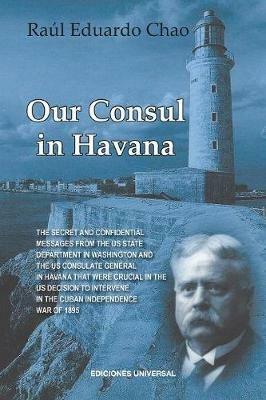 Our Consul in Havana Confidential and Classified Documents and Information Gathered by the American Consulate in Havana During the Days of the Cuban Wars of Independence (1868-1898) - Raul Chao - cover