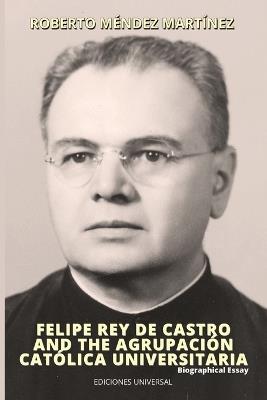 FELIPE REY DE CASTRO AND THE AGRUPACIÓN CATÓLICA UNIVERSITARIA. Biographical Essay - Roberto Méndez Martinez - cover