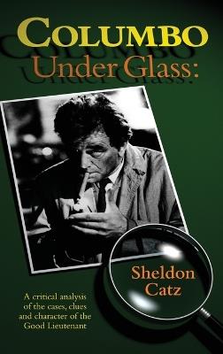 Columbo Under Glass - A critical analysis of the cases, clues and character of the Good Lieutenant (hardback) - Sheldon Catz - cover