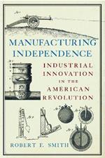 Manufacturing Independence: Industrial Innovation and the American Revolution