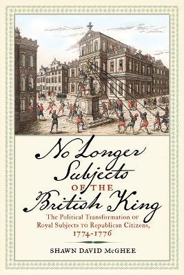 No Longer Subjects of the British King: The Political Transformation of Royal Subjects to Republican Citizens, 1774-1776 - Shawn David McGhee - cover