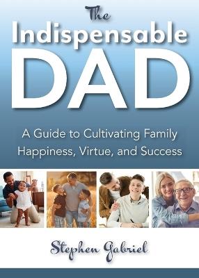 Indispensable Dad: A Guide to Cultivating Family Happiness, Virtue, and Success, The - Stephen Gabriel - cover
