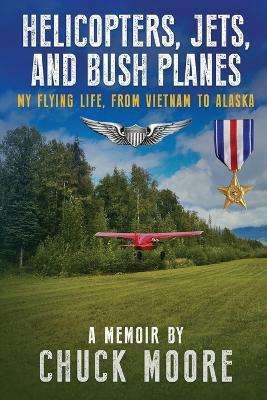 Helicopters, Jets, and Bush Planes: My Flying Life, From Vietnam to Alaska - Chuck Moore - cover