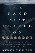 The Band that Played On: The Extraordinary Story of the 8 Musicians Who Went Down with the Titanic