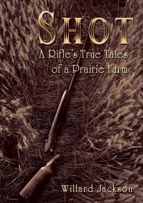 Shot: A Rifle's True Tales of a Prairie Farm - Willard Jackson - cover