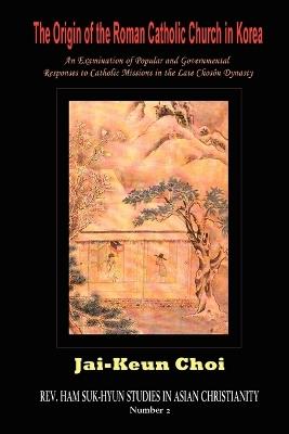 The Origin of the Roman Catholic Church in Korea: An Examination of Popular and Governmental Responses Catholic Missions in the Late Choson Dynasty - Jai-Keun Choi - cover