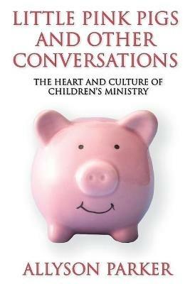 Little Pink Pigs and Other Conversations: The Heart and Culture of Children's Ministry - Allyson Parker - cover