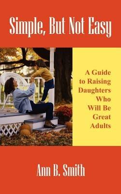 Simple, But Not Easy: A Guide to Raising Daughters Who Will Be Great Adults - Ann Smith - cover