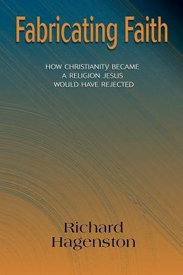 Fabricating Faith: How Christianity Became a Religion Jesus Would Have Rejected - Richard Hagenston - cover