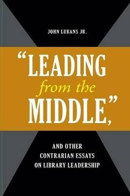 "Leading from the Middle," and Other Contrarian Essays on Library Leadership - John Lubans Jr. - cover