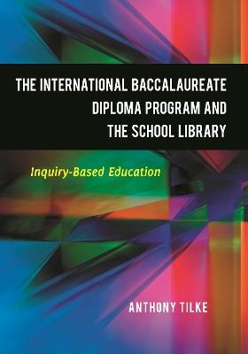 The International Baccalaureate Diploma Program and the School Library: Inquiry-Based Education - Anthony Tilke - cover