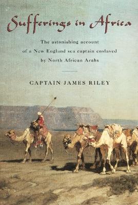 Sufferings in Africa: The Astonishing Account Of A New England Sea Captain Enslaved By North African Arabs - James Riley - cover