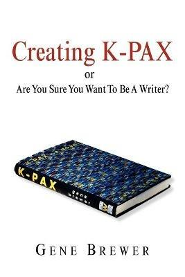 Creating K-Pax -Or- Are You Sure You Want to Be a Writer? - Gene Brewer - cover