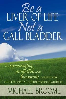 Be a Liver of Life Not a Gall Bladder: An Encouraging, Insightful and Humorous Perspective on Personal and Professional Growth - Michael Broome - cover