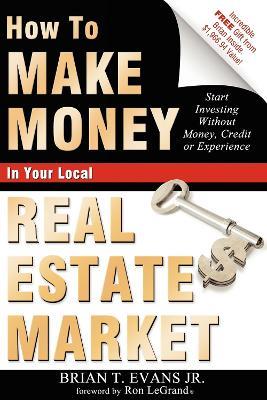 How To Make Money In Your Local Real Estate Market: Start Investing Without Money, Credit or Experience - Brian T Evans - cover