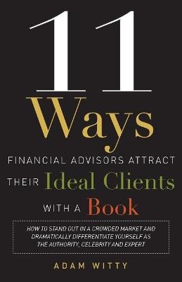 11 Ways Financial Advisors Attract Their Ideal Clients With A Book: How to Stand OUt In a Crowded Market and Dramatically Differentiate Yourself as The Authority, Celebrity and Expert - Adam Witty - cover