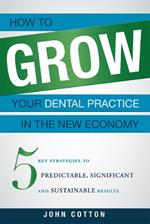 How To Grow Your Dental Practice In The New Economy: 5 Key Strategies to Predictable, Significant and Sustainable Results