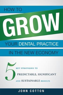 How To Grow Your Dental Practice In The New Economy: 5 Key Strategies to Predictable, Significant and Sustainable Results - John Cotton - cover