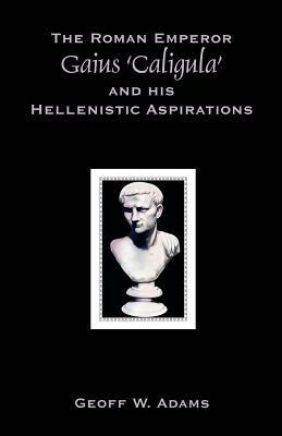 The Roman Emperor Gaius 'Caligula' and His Hellenistic Aspirations - Geoff W Adams - cover