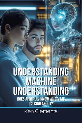 Understanding Machine Understanding: Does AI Really Know What It Is Talking About? - Ken Clements - cover