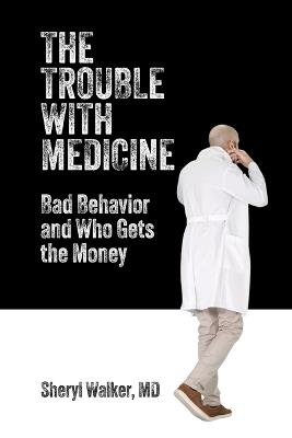 The Trouble with Medicine: Bad Behavior and Who Gets the Money - Sheryl Walker - cover