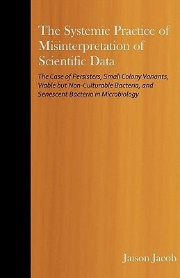 The Systemic Practice of Misinterpretation of Scientific Data: The Case of Persisters, Small Colony Variants, Viable But Non-Culturable Bacteria, and Senescent Bacteria in Microbiology - Jaison Jacob - cover