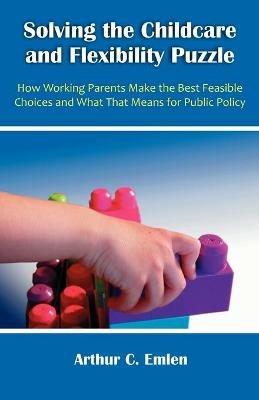 Solving the Childcare and Flexibility Puzzle: How Working Parents Make the Best Feasible Choices and What That Means for Public Policy - Arthur C Emlen - cover
