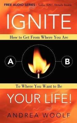Ignite Your Life!: How to Get From Where You Are To Where You Want to Be - Andrea Woolf - cover