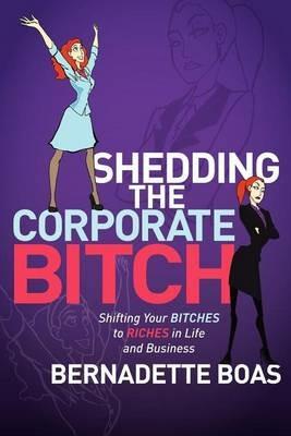 Shedding the Corporate Bitch: Shifting Your Bitches to Riches in Life and Business - Bernadette Boas - cover