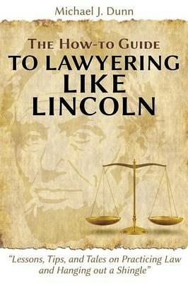 The How-To Guide to Lawyering Like Lincoln Lessons, Tips, and Tales on Practicing Law and Hanging Out a Shingle - Michael J Dunn - cover
