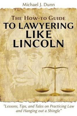 The How-To Guide to Lawyering Like Lincoln Lessons, Tips, and Tales on Practicing Law and Hanging Out a Shingle - Michael J Dunn - cover