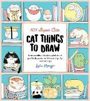 101 Super Cute Cat Things to Draw: Draw, doodle, and color a plethora of purrfectly pawsome felines and quirky cat mash-ups - Lulu Mayo - cover
