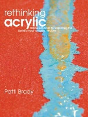 Rethinking Acrylic: Radical Solutions for Exploiting the World's Most Versatile Medium - Patti Brady - cover