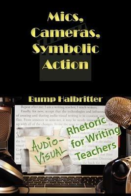 Mics, Cameras, Symbolic Action: Audio-Visual Rhetoric for Writing Teachers - Scott K Halbritter,Bump Halbritter - cover