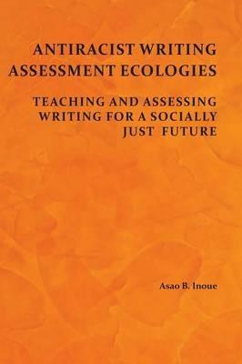 Antiracist Writing Assessment Ecologies: Teaching and Assessing Writing for a Socially Just Future - Asao B Inoue - cover